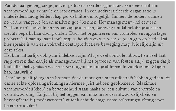 Tekstvak: Paradoxaal genoeg zie je juist in gediversifieerde organisaties een overmaat aan verantwoording, controle en rapportages. In een gediversifieerde organisatie is materiedeskundig leiderschap per definitie onmogelijk. Immers de leiders kunnen nooit alle vakgebieden en markten goed kennen. Het management ontbeert een natuurlijke controle en invloed op processen, domweg omdat het die processen slechts beperkt kan doorgronden. Door het organiseren van controles en rapportages probeert het management toch grip te houden op iets waar ze geen grip op heeft. Dat hier sprake is van een volstrekt contraproductieve beweging mag duidelijk zijn uit deze tekst.
Het kan natuurlijk ook puur indekken zijn. Als je veel controle inbouwt en veel laat rapporteren dan kan je als management bij het optreden van fouten altijd zeggen dat je toch alles hebt gedaan wat in je vermogen lag om problemen te voorkomen. Slappe hap, natuurlijk!
Daar kan je altijd tegen in brengen dat de managers niets effectiefs hebben gedaan. En dat ze echte oplossingsrichtingen hiermee juist hebben geblokkeerd. Maximale verantwoordelijkheid en bevoegdheid staan haaks op een cultuur van controle en verantwoording. En juist bij het leggen van maximale verantwoordelijkheid en bevoegdheid bij medewerkers ligt toch echt de enige echte oplossingsrichting voor betere resultaten!

